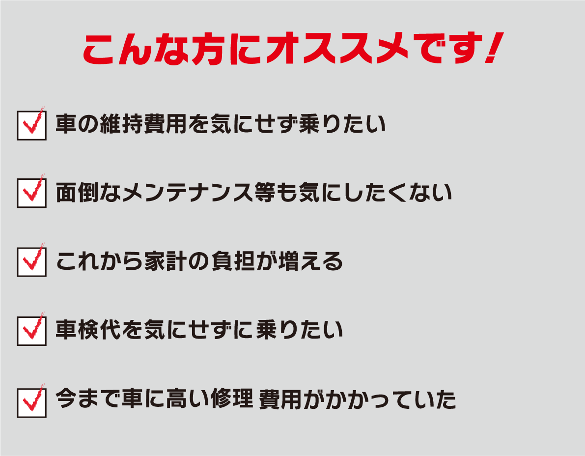 こんな方にオススメです！・車の維持費用を気にせず乗りたい　・面倒なメンテナンス等も気にしたくない　・これから家計の負担が増える　・車検代を気にせず乗りたい　・今まで車に高い修理、費用がかかっていた