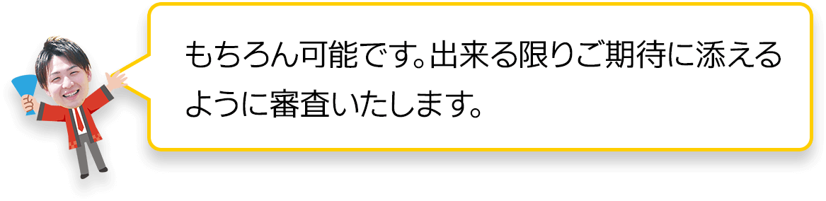 もちろん可能です。できる限りご期待に添えるように審査致します。