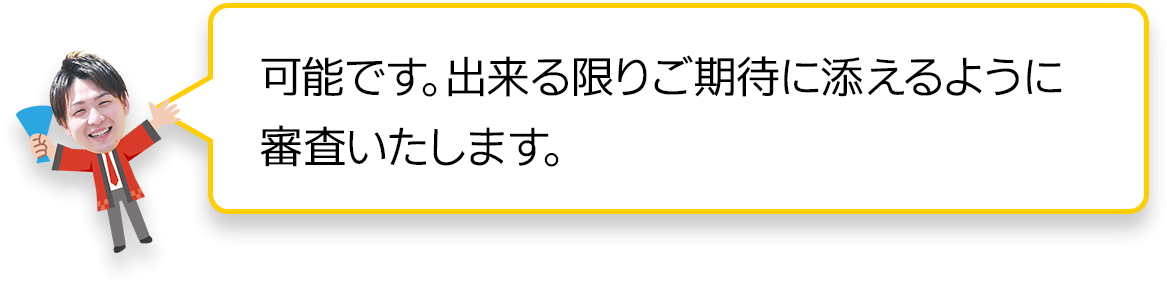 可能です。できる限りご期待に添えるように審査致します。