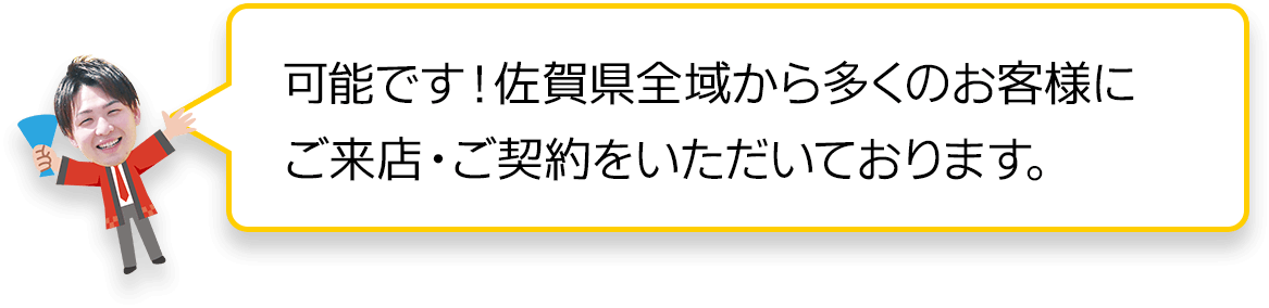 可能です！佐賀県全域から多くのお客様にご来店・ご契約をいただいています。
