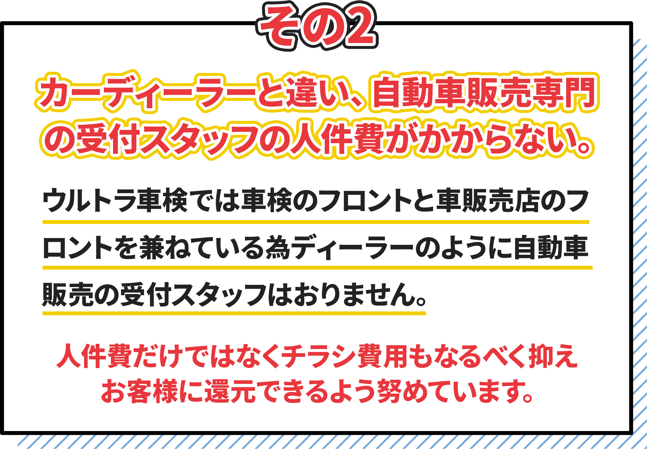 その2.カーディーラーと違い自動車販売専門の受付スタッフの人件費がかからない。　ウルトラ車検では車検のフロントと販売店のフロントを兼ねている為、ディーラーのように自動車販売のスタッフはおりません。　人件費だけではなくチラシ費用もなるべく抑えお客様に還元できるように努めています。
