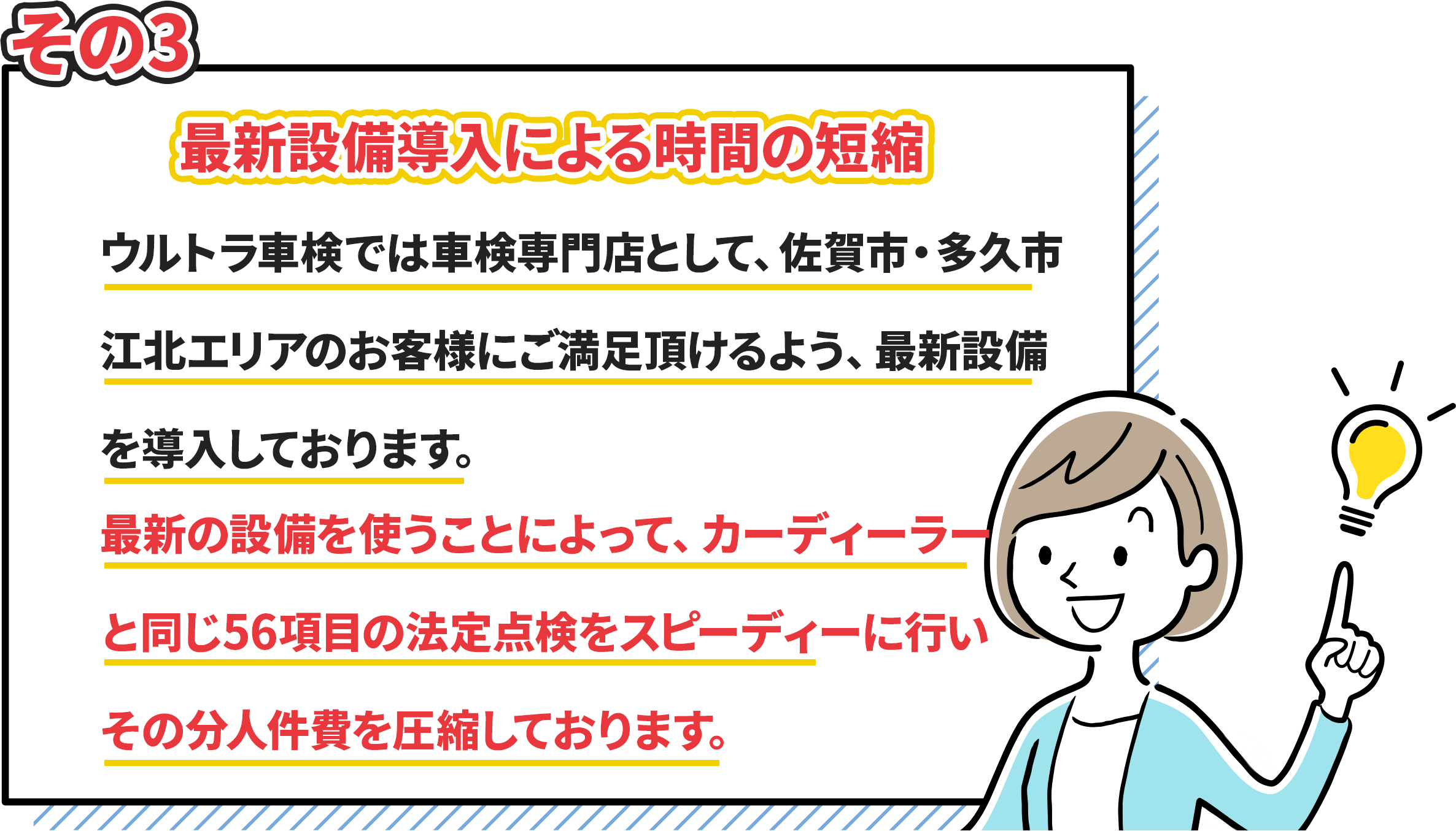 その3.最新設備導入による時間の短縮　ウルトラ車検では車検専門店として、佐賀市・多久市・江北エリアのお客様にご満足頂けるよう、最新設備を導入しています。　最新の設備を使う事によって、カーディーラーと同じ56項目の法定点検をスピーディーに行いその分人件費を圧縮しております。