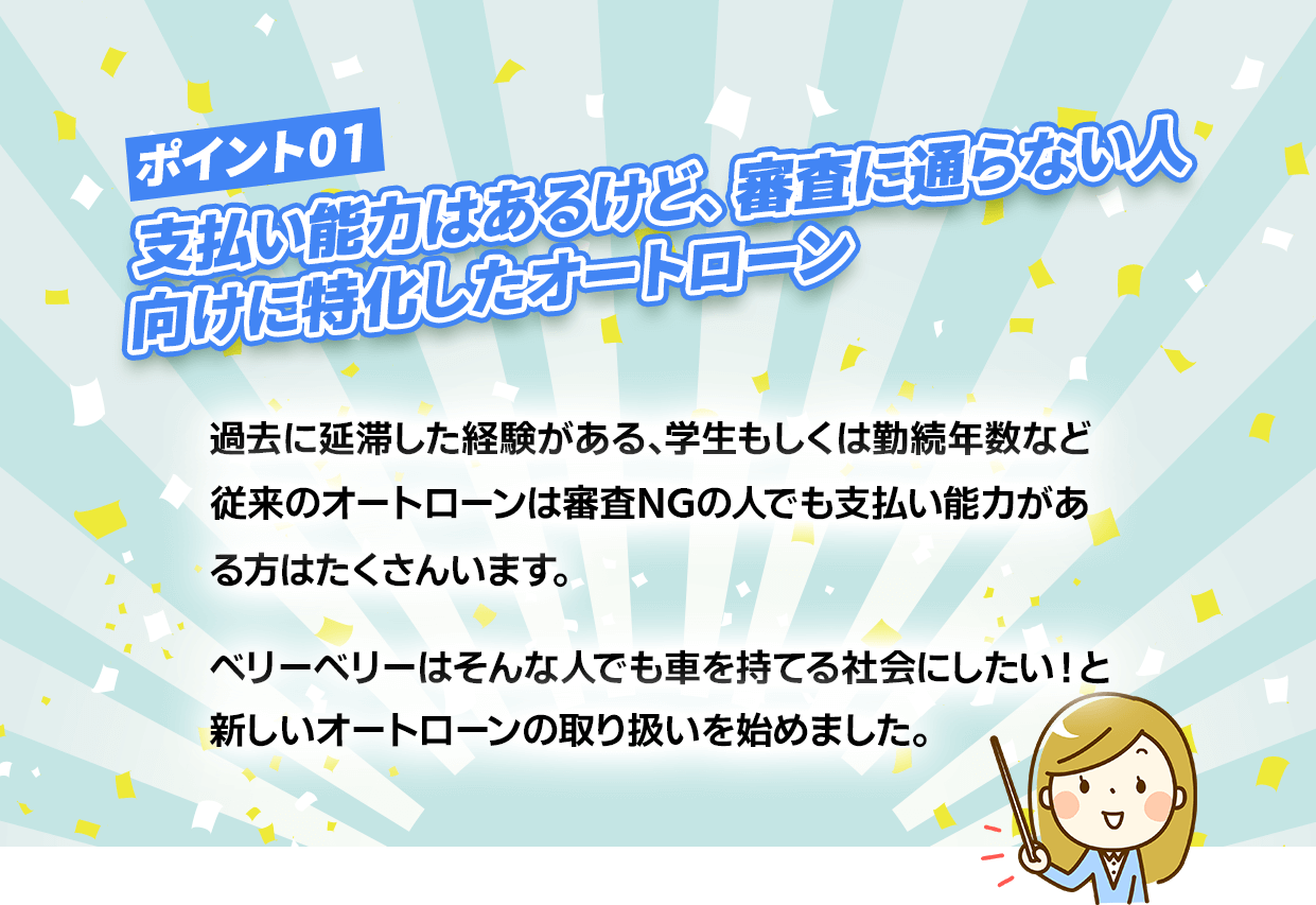 ポイント１【支払い能力はあるけど、審査に通らない人向けに特化したオートローン】過去に延滞した経験がある、学生もしくは勤務年数など従来のオートローンは審査NGの人でも支払い能力がある人は沢山います。ベリーベリーはそんな人でも車を持てる社会にしたいと新しいオートローンの取り扱いを始めました。