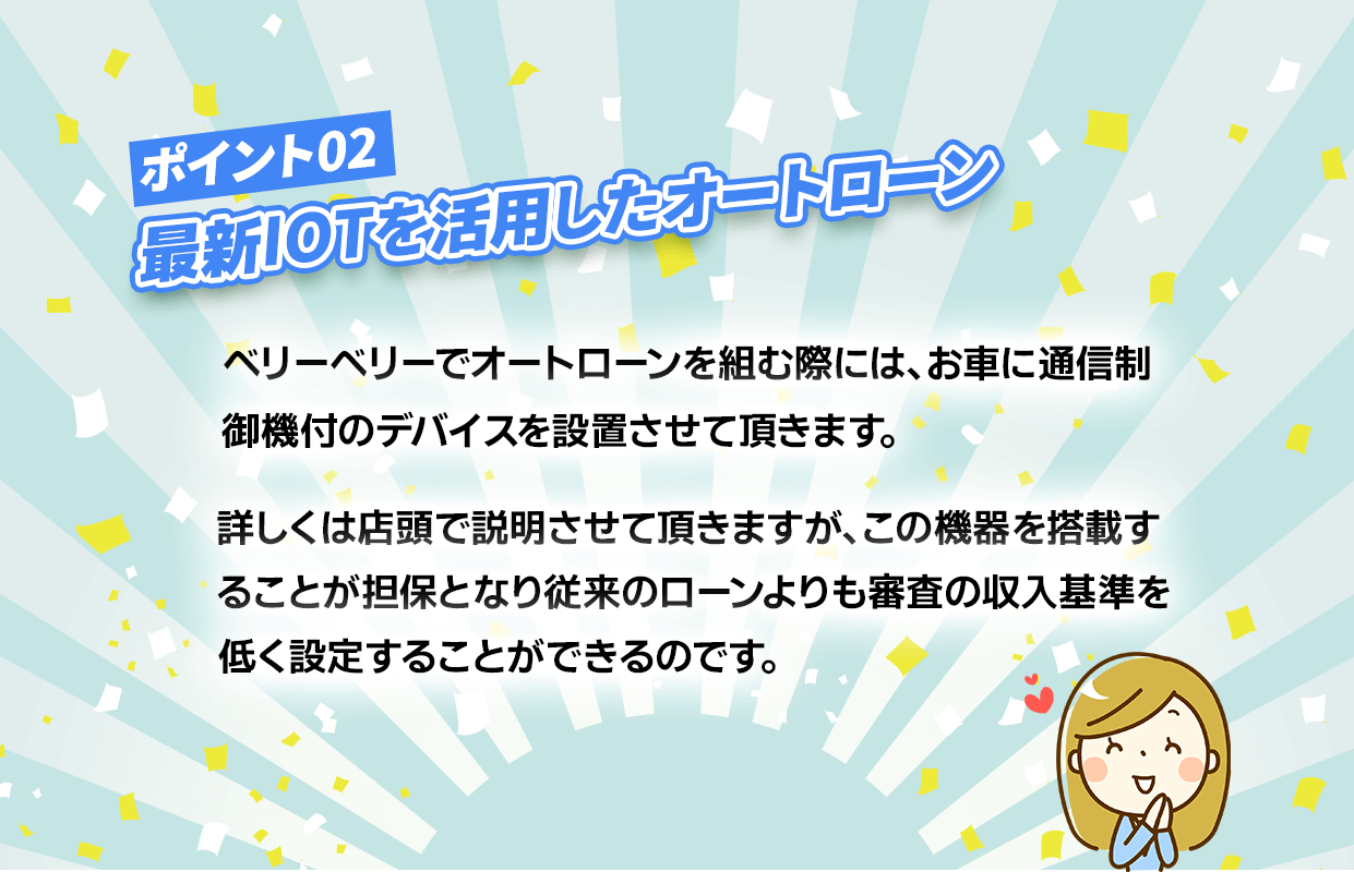 ポイント2【最新IOTを活用したオートローン】ベリーベリーでオートローンを組む際には、お車に通信制御機付きのデバイスを設置させて頂きます。詳しくは店頭で説明させて頂きますが、この機器を搭載することが担保になり従来のローンよりも審査の収入基準を低く設定する事が出来るのです。