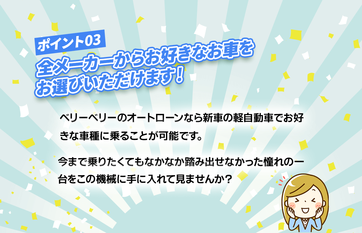 ポイント3【全メーカーからお好きな車をお選び頂けます！】ベリーベリーのオートローンなら新車の軽自動車でお好きな車種に乗ることが可能です。今まで乗りたくてもなかなか踏み出せなかった憧れの一台をこの機会に手に入れてみませんんか？