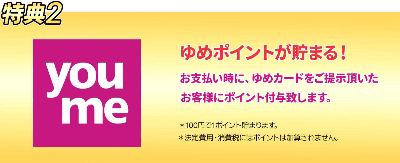 ゆめポイントがたまる！お支払い時に、ゆめカードをご提示頂いたお客様にポイント付与します。※100円で1ポイント貯まります。※法定費用・消費税にはポイントは加算されません。