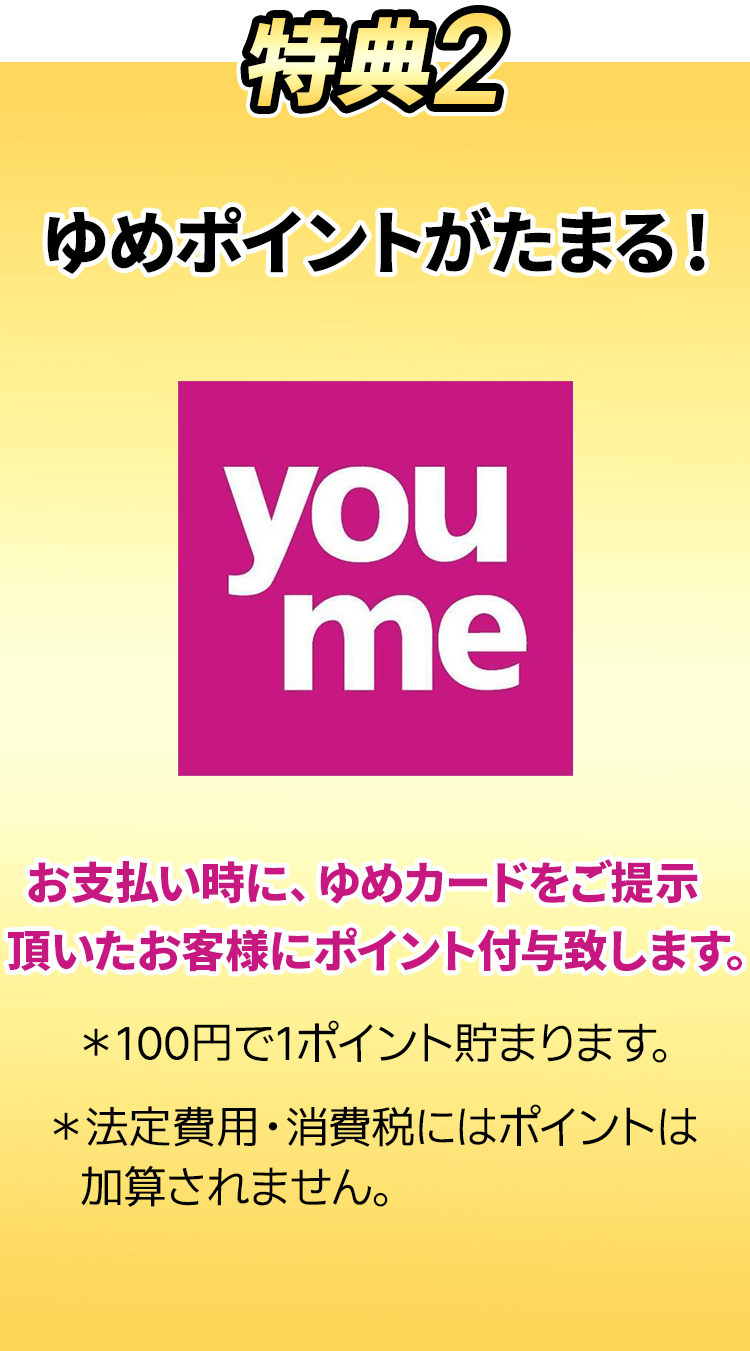 ゆめポイントがたまる！お支払い時に、ゆめカードをご提示頂いたお客様にポイント付与します。※100円で1ポイント貯まります。※法定費用・消費税にはポイントは加算されません。
