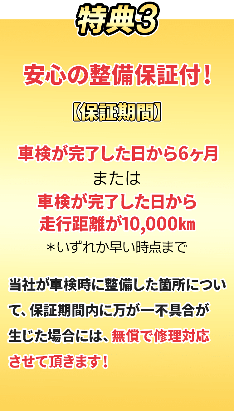 特典3.安心の整備保証付！【保証期間】車検が完了した日から6ヶ月または車検が完了した日から走行距離が10,000km ※いずれか早い時点まで。　当社が車検時に整備した箇所について保証期間内に万が一不具合が応じた場合には、無償で修理対応させて頂きます！
