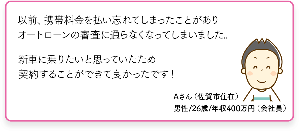 以前、携帯電話を払い忘れてしまったことがありオートローン審査に通らなくなってしまいました。新車に乗りたいと思っていたため契約することができてよかったです！