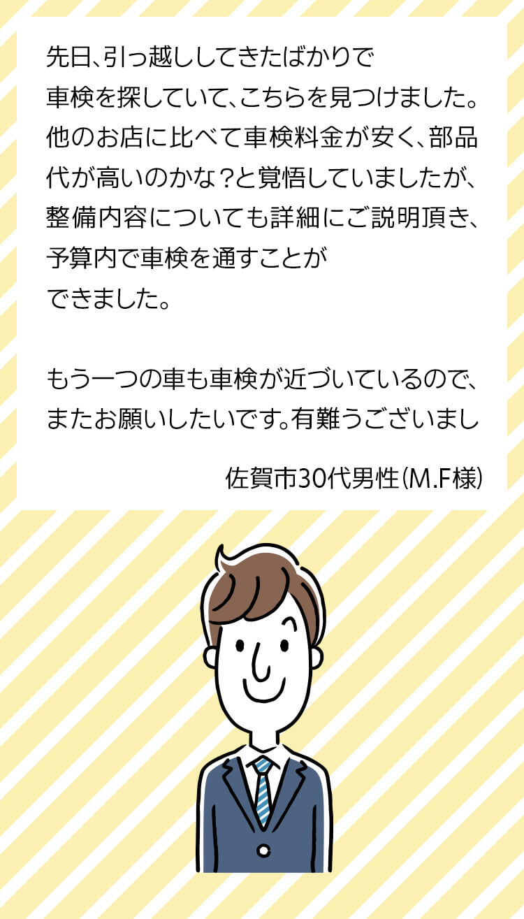 先日、引越してきたばかりで車検を探していて、こちらを見つけました。他のお店に比べて車検料金が安く、部品代が高いのかな？と覚悟していましたが、整備内容についても詳細にご説明頂き、予算内で車検を通すことが出来ました。もう一台の車も車検が近づいているので、またお願いしたいです。ありがとうございました。