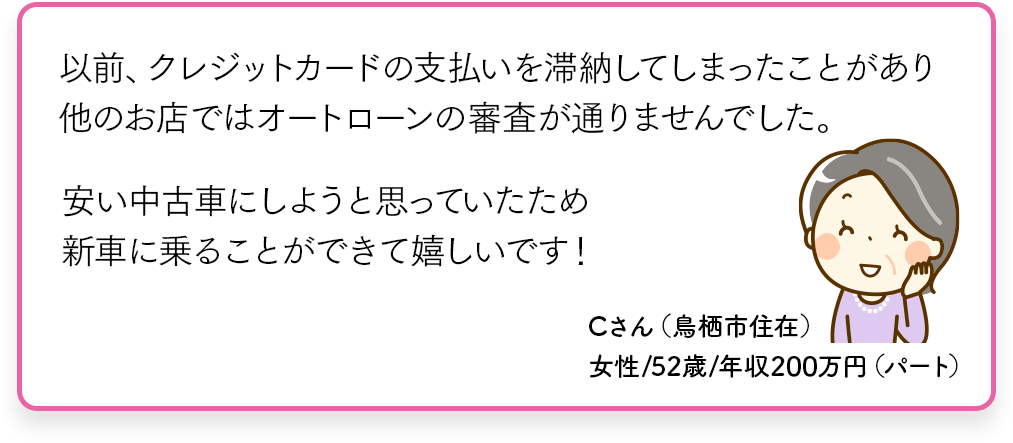 以前、クレジットカードの支払いを延滞してしまったことがあり他のお店ではオートローンの審査が通りませんでした。安い中古車にしようと思っていたため新車に乗ることができて嬉しいです！