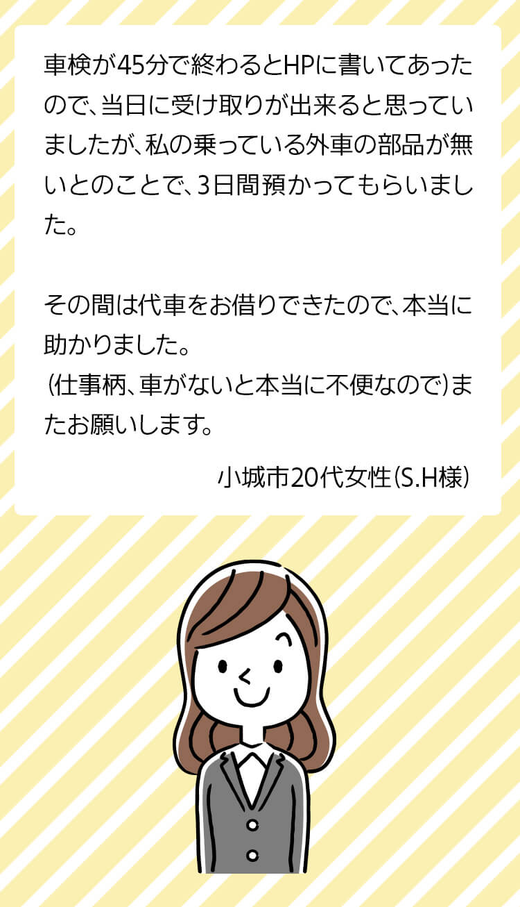 車検が45分で終わるとHPに書いてあったので、当日に受け取りが出来ると思っていましたが私の乗っている外車の部品が無いとのことで3日間預かってもらいました。その間は代車をお借りできたので本当に助かりました。（仕事柄、車がないと本当に不便なので）またお願いします。