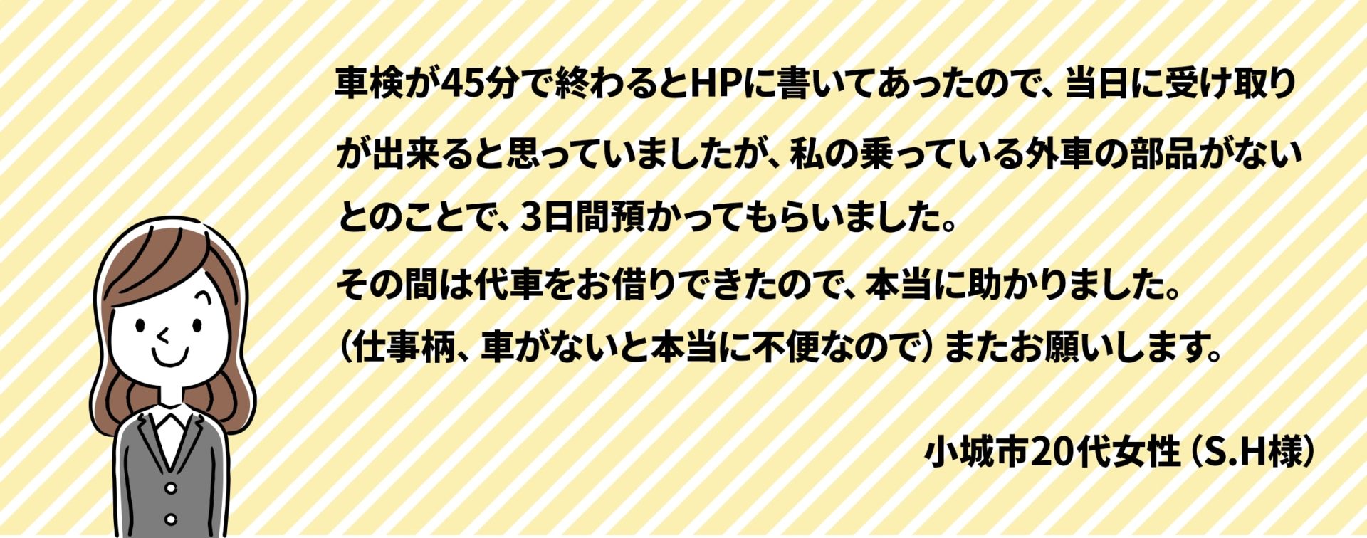 車検が45分で終わるとHPに書いてあったので、当日に受け取りが出来ると思っていましたが私の乗っている外車の部品が無いとのことで3日間預かってもらいました。その間は代車をお借りできたので本当に助かりました。（仕事柄、車がないと本当に不便なので）またお願いします。
