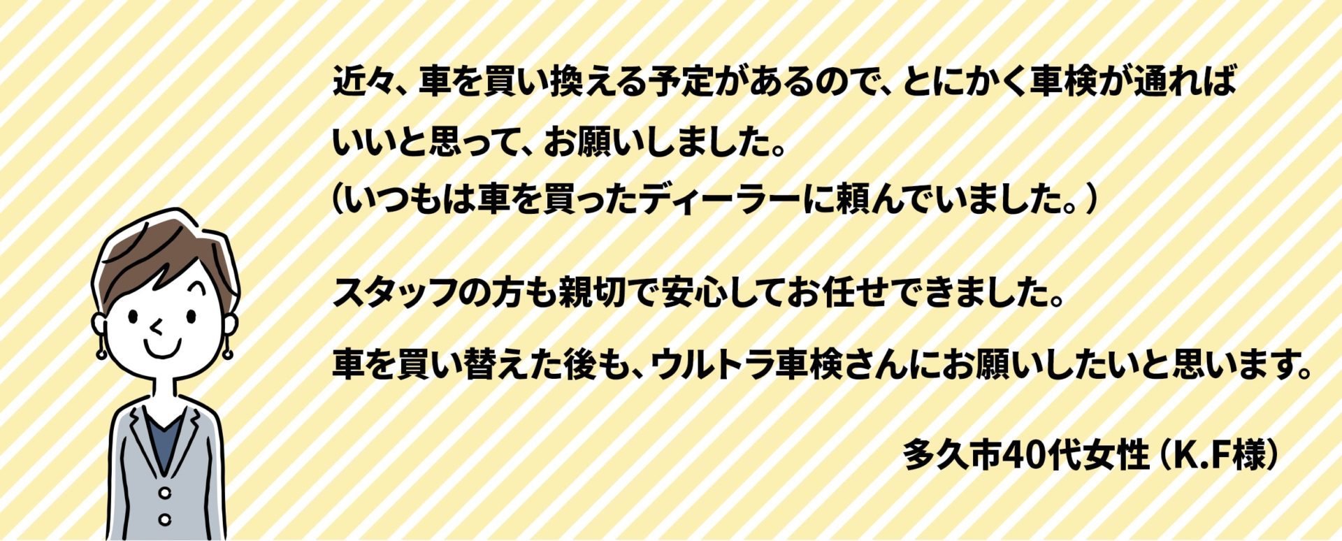 近々、車を買い換える予定があるので、とにかく車検が通ればいいと思ってお願いしました。スタッフの方も親切で安心してお任せ出来ました。車を買い替えた後も、ウルトラ車検さんにお願いしたいと思います。